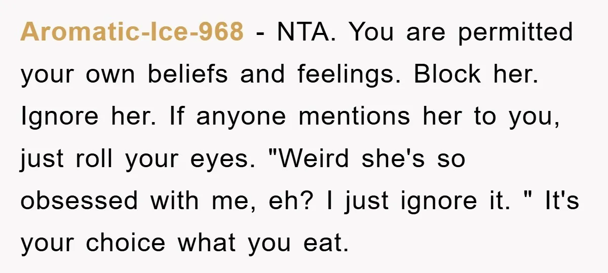 Aromatic-Ice-968 − NTA. You are permitted your own beliefs and feelings. Block her. Ignore her. If anyone mentions her to you, just roll your eyes. "Weird she's so obsessed with...