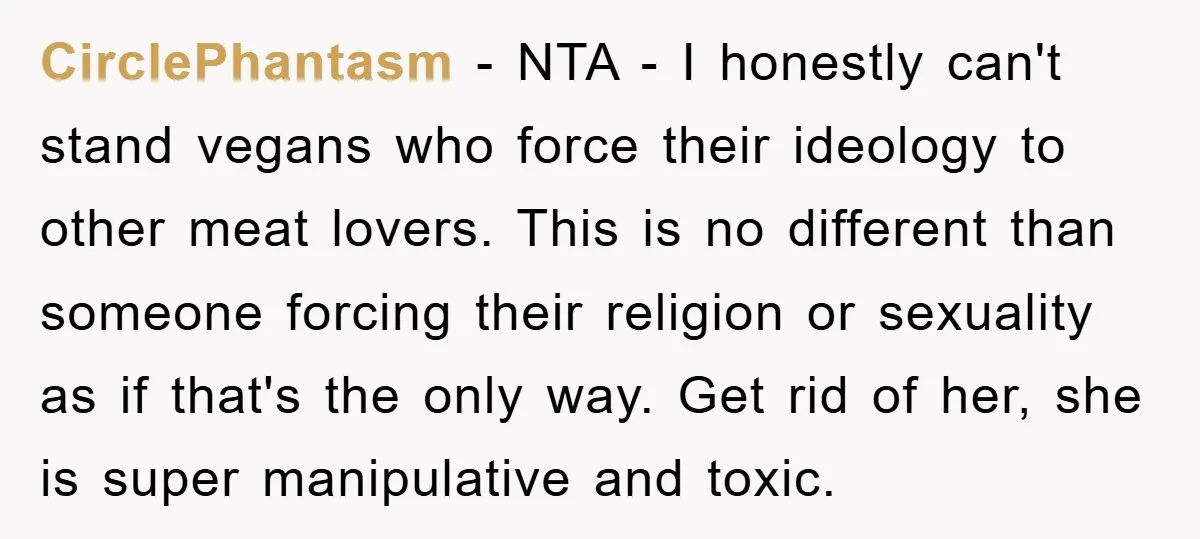 CirclePhantasm − NTA - I honestly can't stand vegans who force their ideology to other meat lovers. This is no different than someone forcing their religion or sexuality as if...