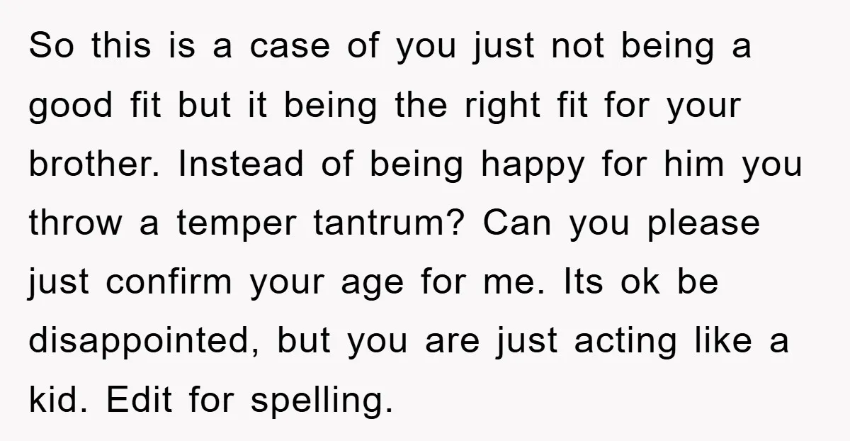 So this is a case of you just not being a good fit but it being the right fit for your brother. Instead of being happy for him you throw...