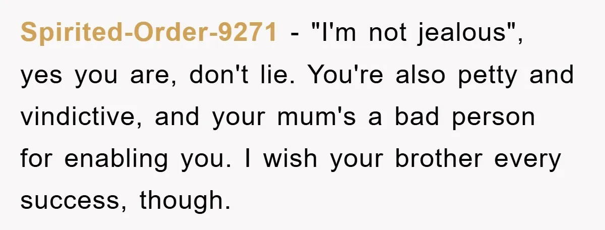 Spirited-Order-9271 − "I'm not jealous", yes you are, don't lie. You're also petty and vindictive, and your mum's a bad person for enabling you. I wish your brother every success,...