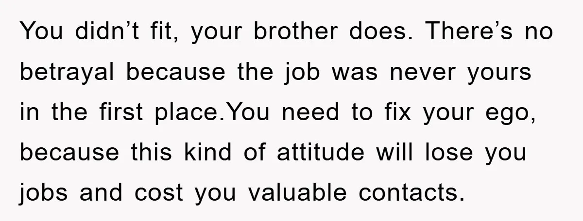 You didn’t fit, your brother does. There’s no betrayal because the job was never yours in the first place.You need to fix your ego, because this kind of attitude will...