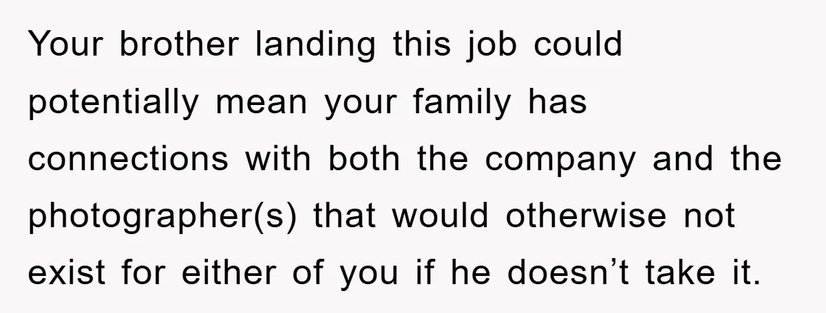 Your brother landing this job could potentially mean your family has connections with both the company and the photographer(s) that would otherwise not exist for either of you if he...