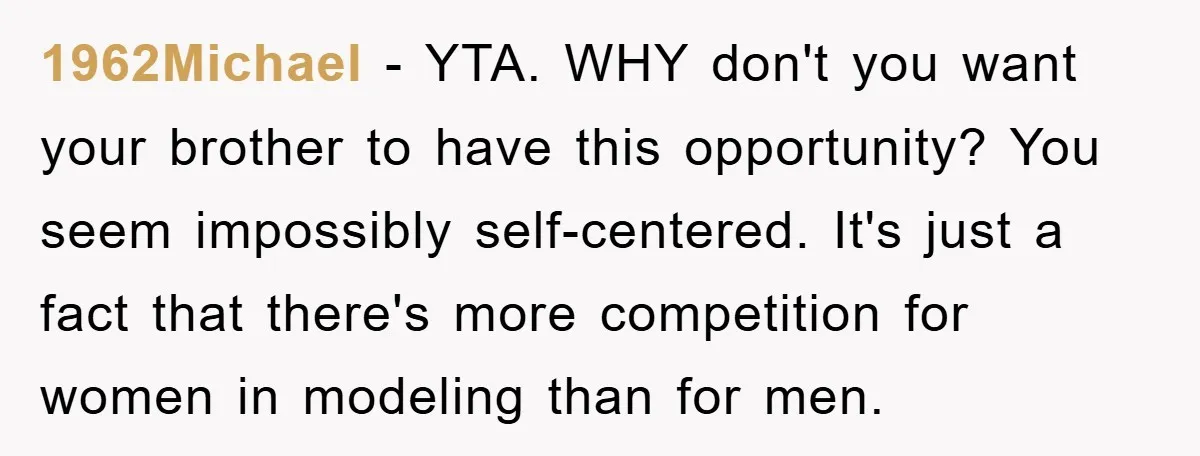 1962Michael − YTA. WHY don't you want your brother to have this opportunity? You seem impossibly self-centered. It's just a fact that there's more competition for women in modeling than...