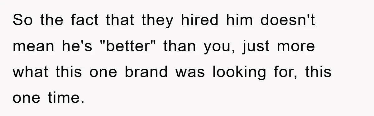 So the fact that they hired him doesn't mean he's "better" than you, just more what this one brand was looking for, this one time.
