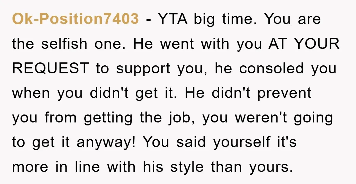 Ok-Position7403 − YTA big time. You are the selfish one. He went with you AT YOUR REQUEST to support you, he consoled you when you didn't get it. He didn't...