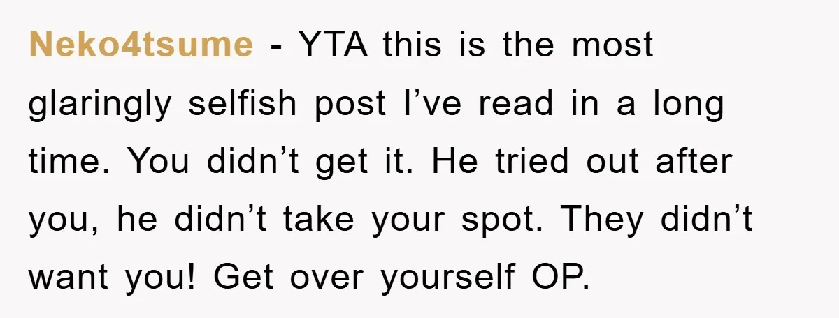 Neko4tsume − YTA this is the most glaringly selfish post I’ve read in a long time. You didn’t get it. He tried out after you, he didn’t take your spot....
