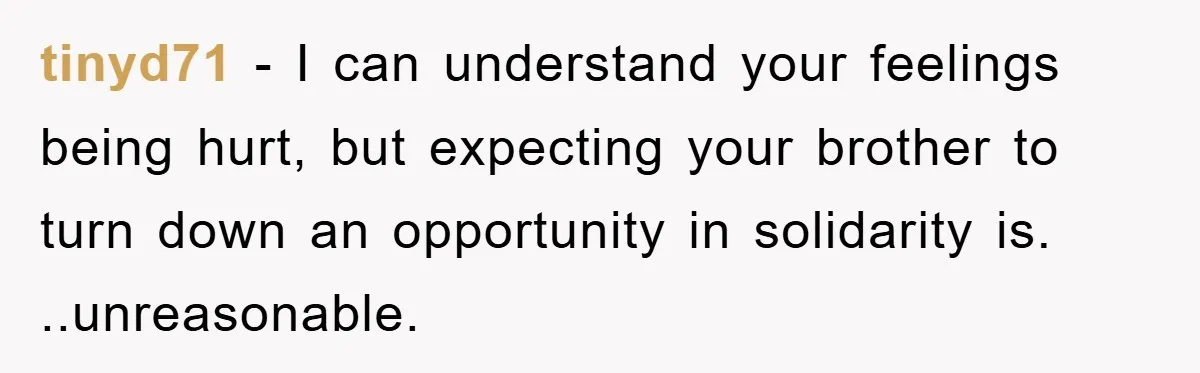 tinyd71 − I can understand your feelings being hurt, but expecting your brother to turn down an opportunity in solidarity is. ..unreasonable.