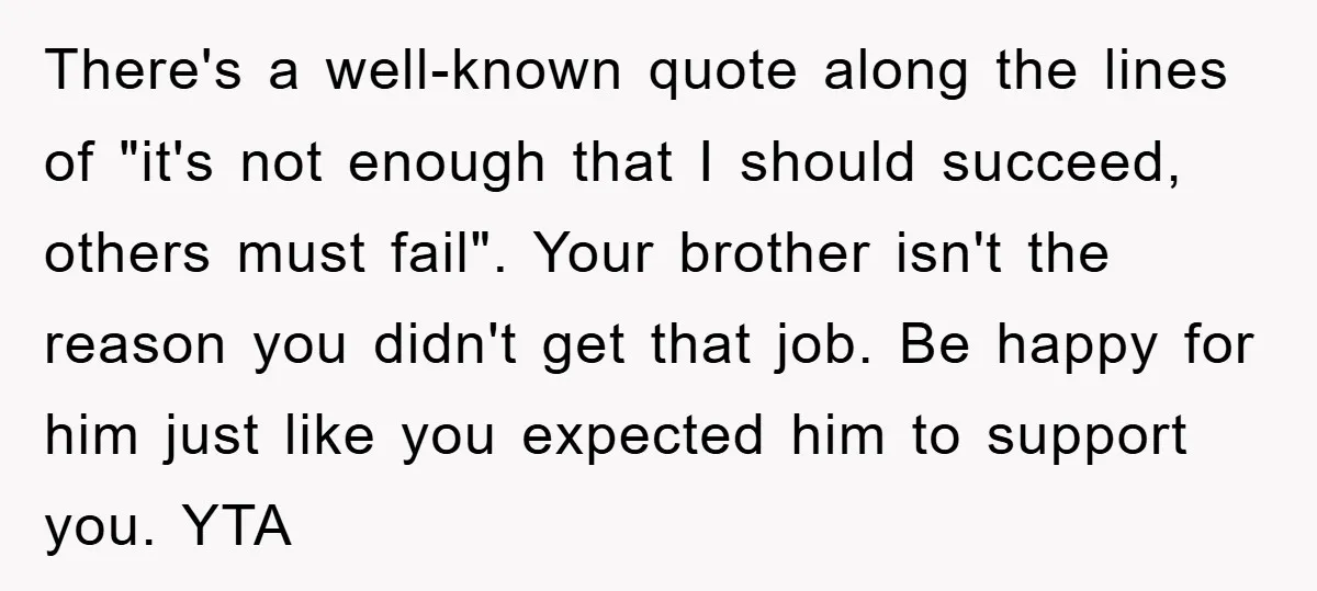 There's a well-known quote along the lines of "it's not enough that I should succeed, others must fail". Your brother isn't the reason you didn't get that job. Be happy...