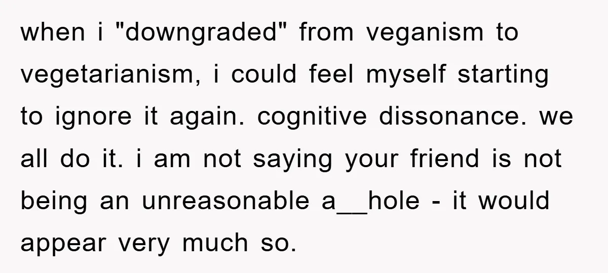 when i "downgraded" from veganism to vegetarianism, i could feel myself starting to ignore it again. cognitive dissonance. we all do it. i am not saying your friend is not...