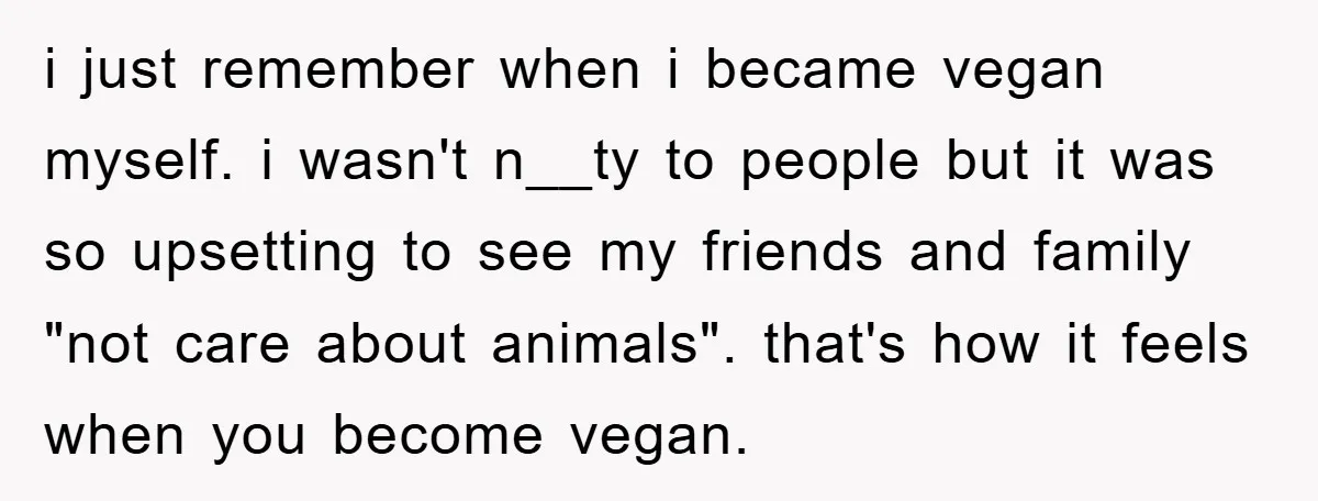 i just remember when i became vegan myself. i wasn't n__ty to people but it was so upsetting to see my friends and family "not care about animals". that's how...