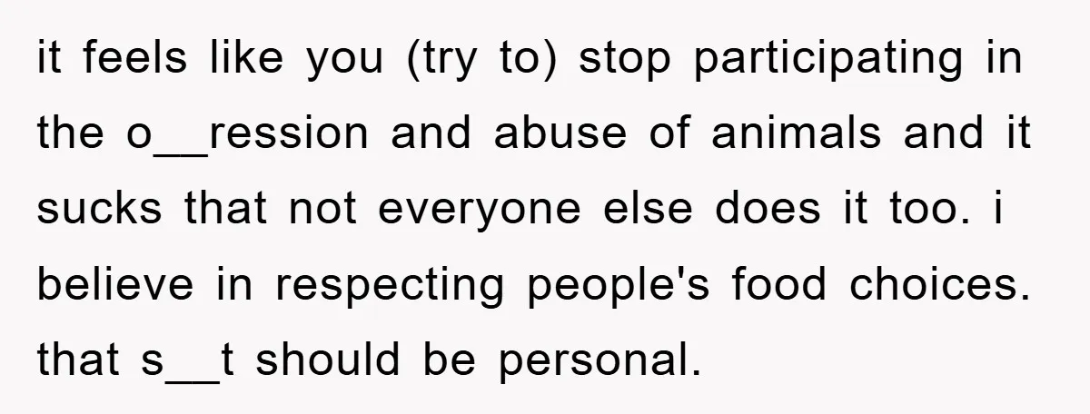 it feels like you (try to) stop participating in the o__ression and abuse of animals and it sucks that not everyone else does it too. i believe in respecting people's...