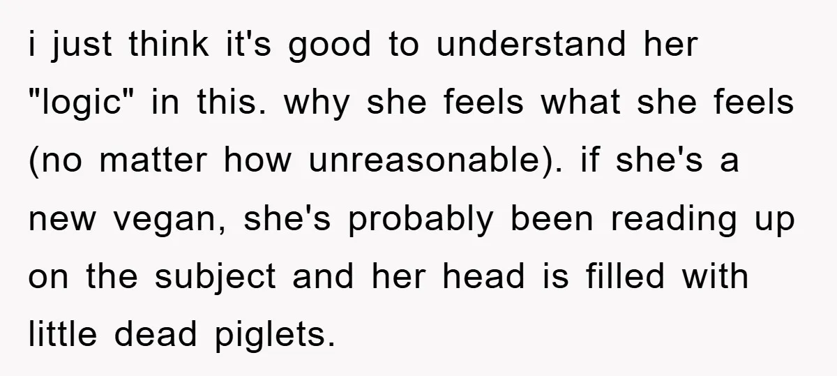i just think it's good to understand her "logic" in this. why she feels what she feels (no matter how unreasonable). if she's a new vegan, she's probably been reading...