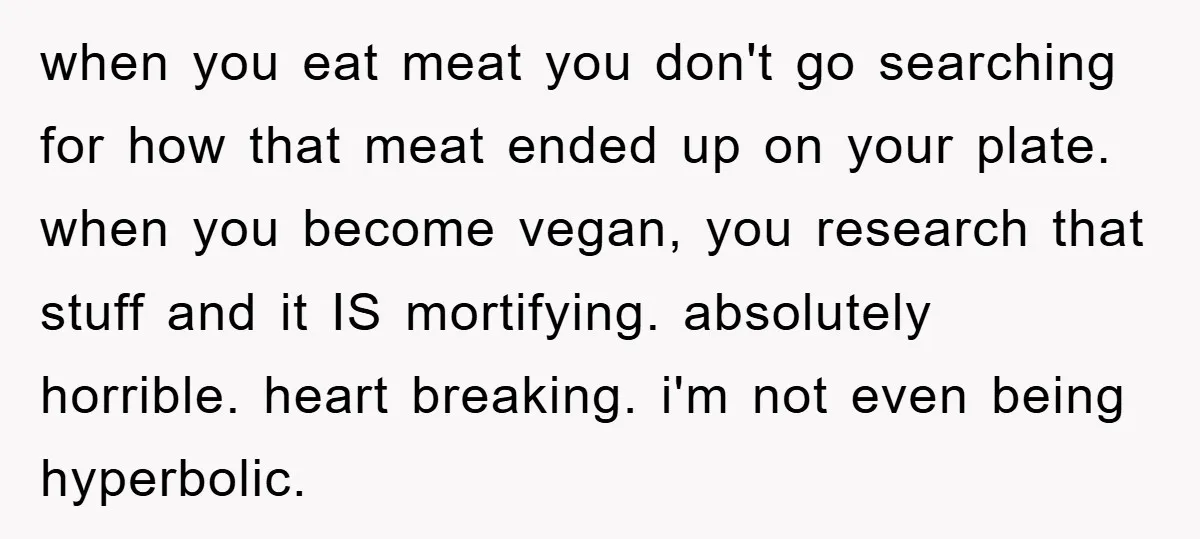 when you eat meat you don't go searching for how that meat ended up on your plate. when you become vegan, you research that stuff and it IS mortifying. absolutely...