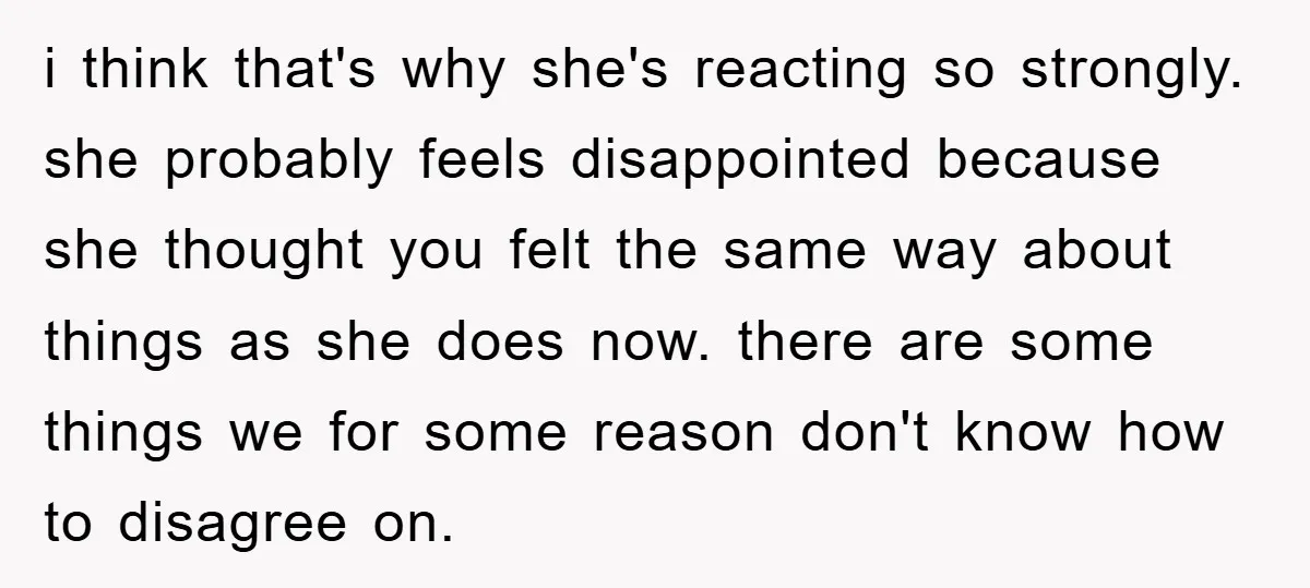 i think that's why she's reacting so strongly. she probably feels disappointed because she thought you felt the same way about things as she does now. there are some things...