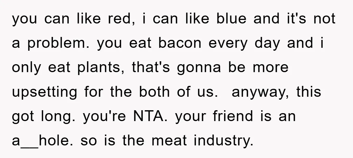 you can like red, i can like blue and it's not a problem. you eat bacon every day and i only eat plants, that's gonna be more upsetting for the...