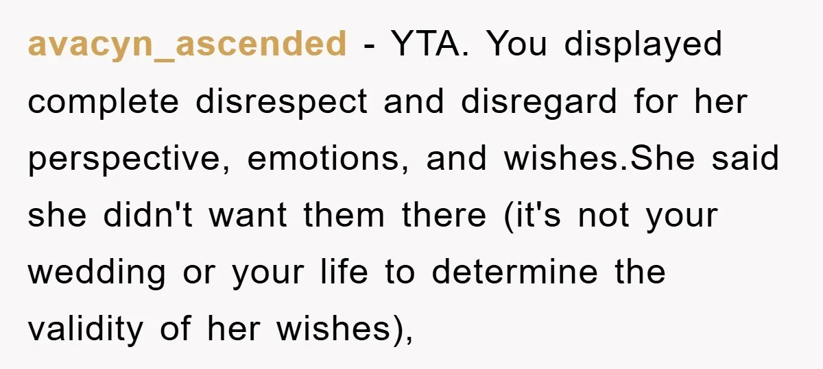 avacyn_ascended − YTA. You displayed complete disrespect and disregard for her perspective, emotions, and wishes.She said she didn't want them there (it's not your wedding or your life to determine...