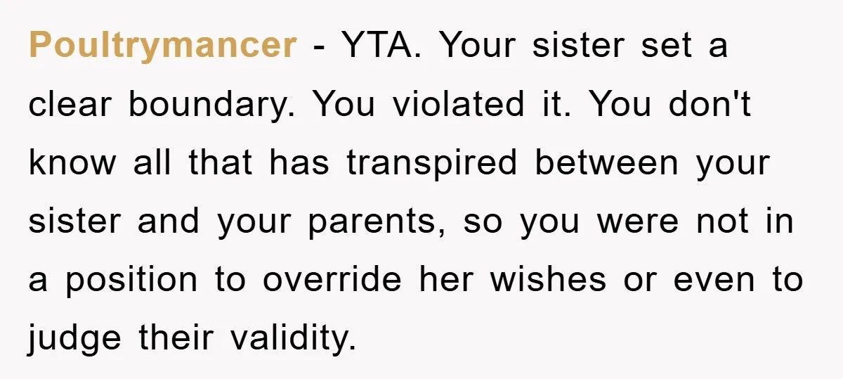 Poultrymancer − YTA. Your sister set a clear boundary. You violated it. You don't know all that has transpired between your sister and your parents, so you were not in...