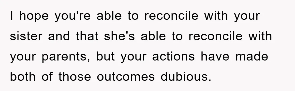 I hope you're able to reconcile with your sister and that she's able to reconcile with your parents, but your actions have made both of those outcomes dubious.