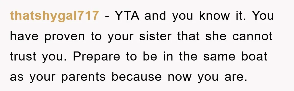 thatshygal717 − YTA and you know it. You have proven to your sister that she cannot trust you. Prepare to be in the same boat as your parents because now...
