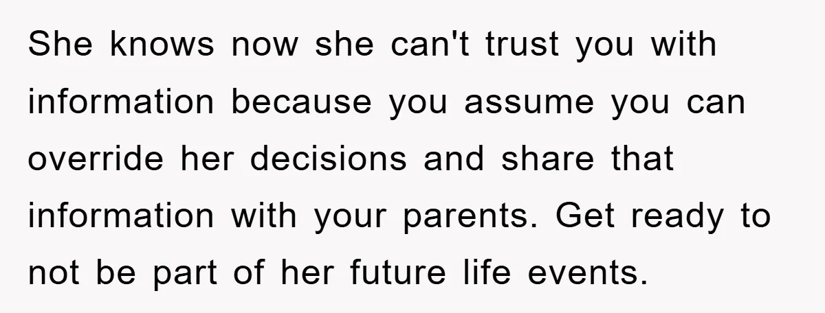 She knows now she can't trust you with information because you assume you can override her decisions and share that information with your parents. Get ready to not be part...