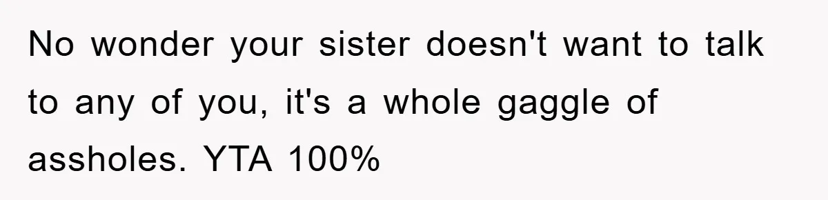 No wonder your sister doesn't want to talk to any of you, it's a whole gaggle of assholes. YTA 100%