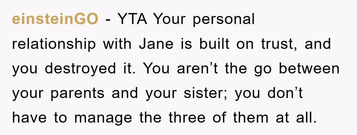 einsteinGO − YTA Your personal relationship with Jane is built on trust, and you destroyed it. You aren’t the go between your parents and your sister; you don’t have to...