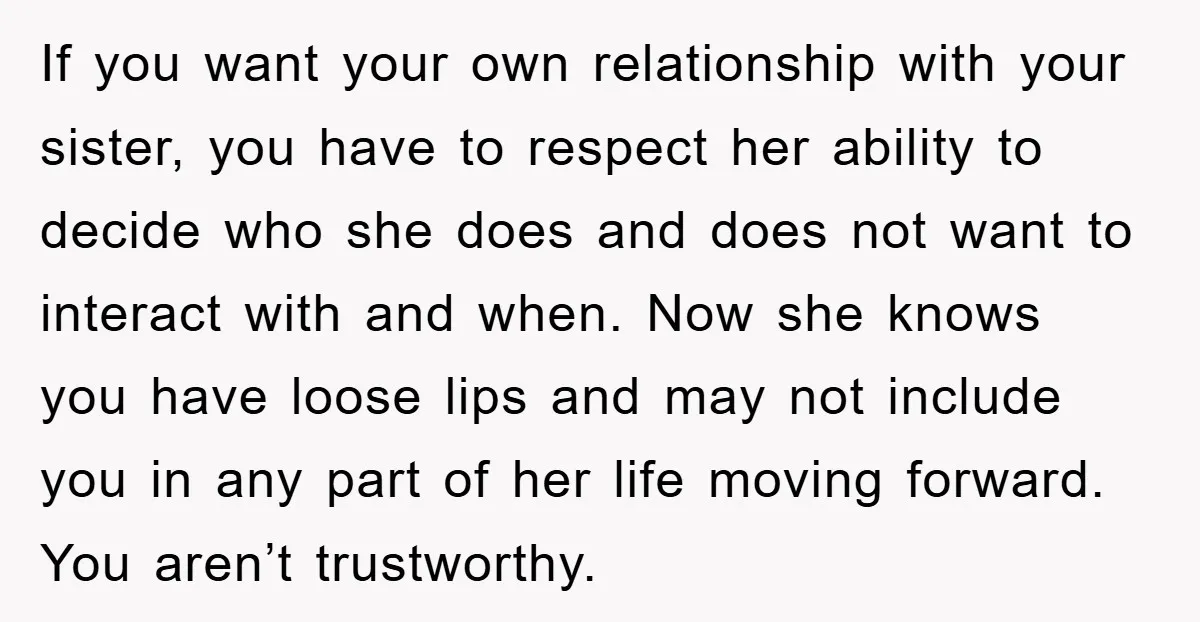 If you want your own relationship with your sister, you have to respect her ability to decide who she does and does not want to interact with and when. Now...