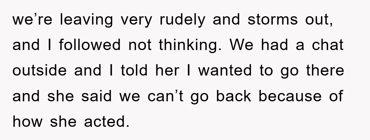 we’re leaving very rudely and storms out, and I followed not thinking. We had a chat outside and I told her I wanted to go there and she said we...