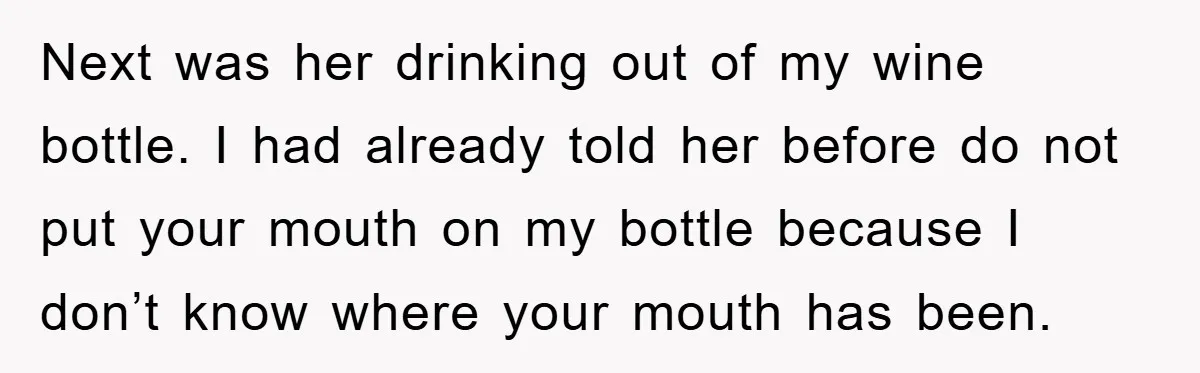 Next was her drinking out of my wine bottle. I had already told her before do not put your mouth on my bottle because I don’t know where your mouth...