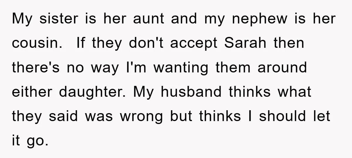 My sister is her aunt and my nephew is her cousin. If they don't accept Sarah then there's no way I'm wanting them around either daughter. My husband thinks what...