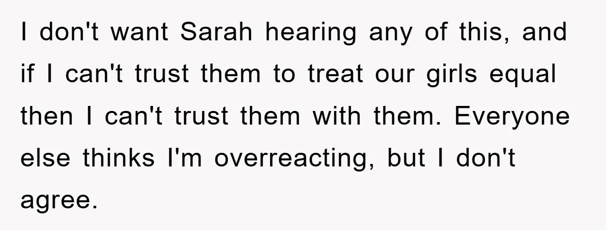 I don't want Sarah hearing any of this, and if I can't trust them to treat our girls equal then I can't trust them with them. Everyone else thinks I'm...