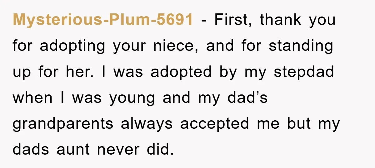 Mysterious-Plum-5691 − First, thank you for adopting your niece, and for standing up for her. I was adopted by my stepdad when I was young and my dad’s grandparents always...