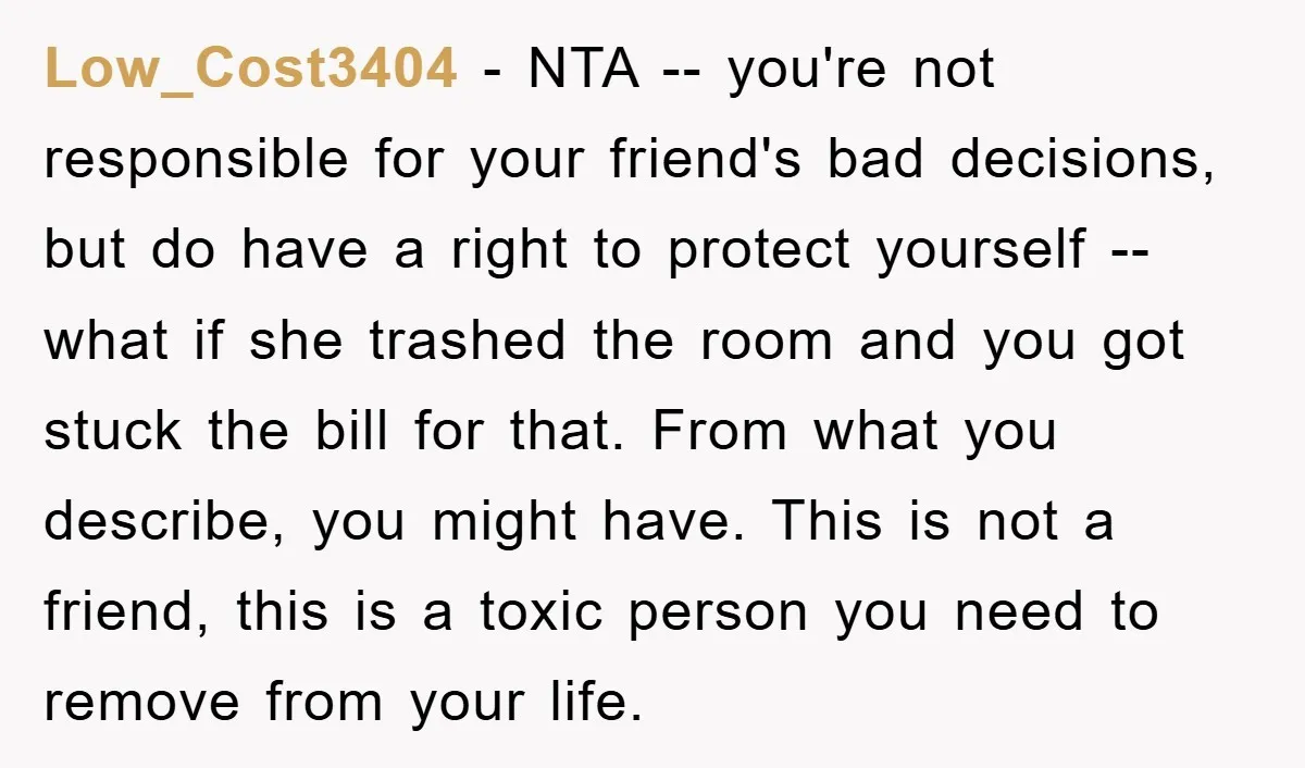 Low_Cost3404 − NTA -- you're not responsible for your friend's bad decisions, but do have a right to protect yourself -- what if she trashed the room and you got...