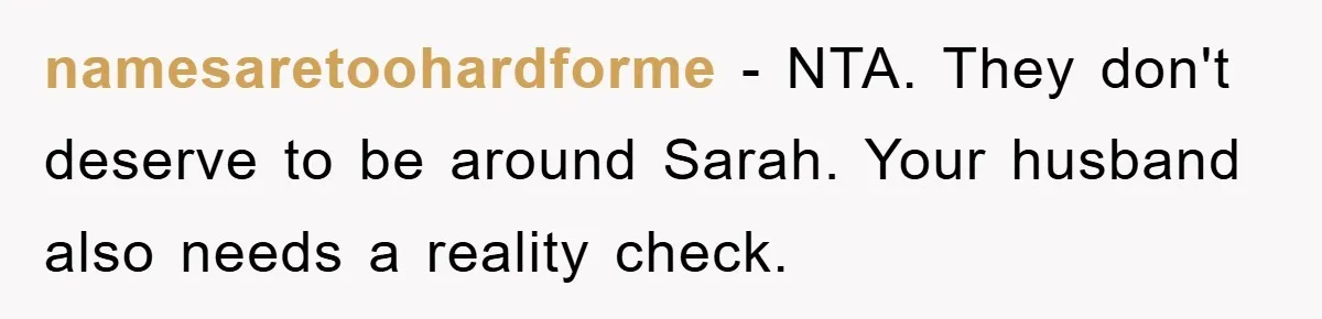 namesaretoohardforme − NTA. They don't deserve to be around Sarah. Your husband also needs a reality check.