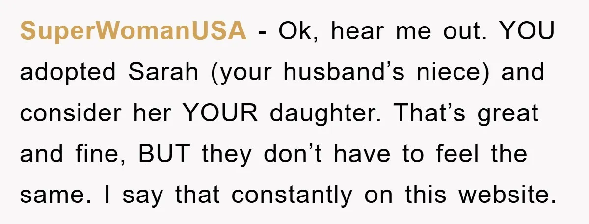 SuperWomanUSA − Ok, hear me out. YOU adopted Sarah (your husband’s niece) and consider her YOUR daughter. That’s great and fine, BUT they don’t have to feel the same. I...
