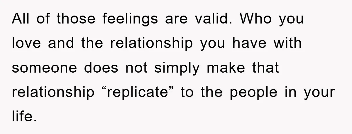 All of those feelings are valid. Who you love and the relationship you have with someone does not simply make that relationship “replicate” to the people in your life.