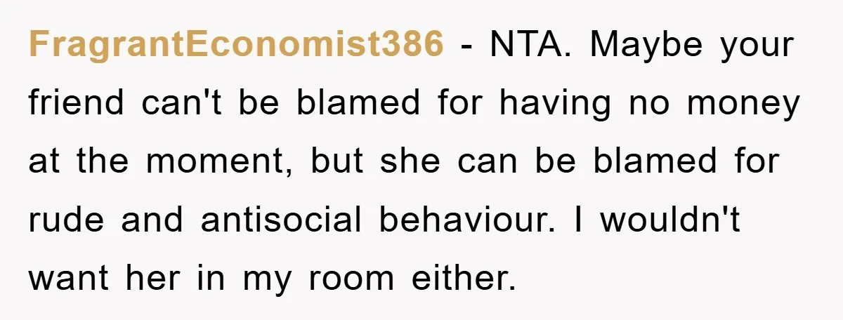 FragrantEconomist386 − NTA. Maybe your friend can't be blamed for having no money at the moment, but she can be blamed for rude and antisocial behaviour. I wouldn't want her...