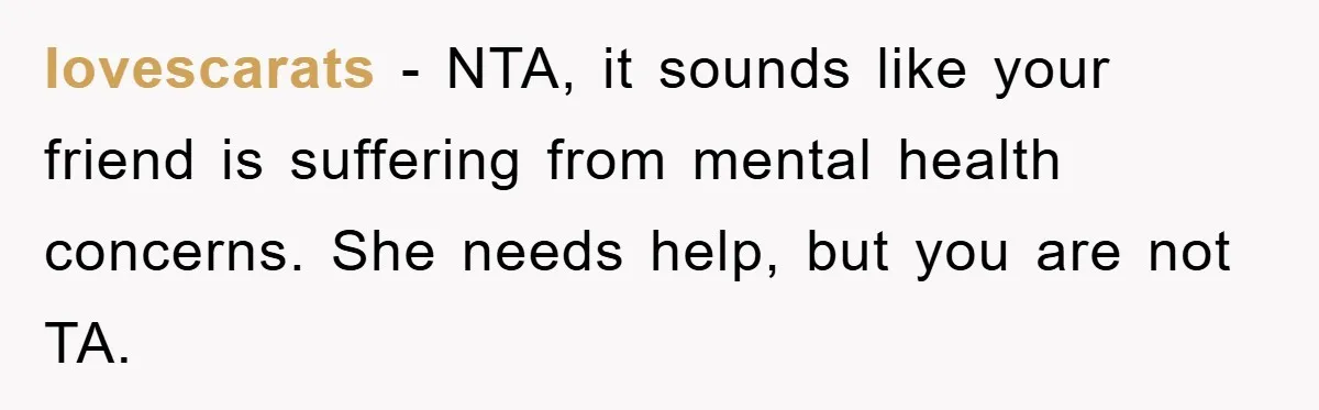 lovescarats − NTA, it sounds like your friend is suffering from mental health concerns. She needs help, but you are not TA.