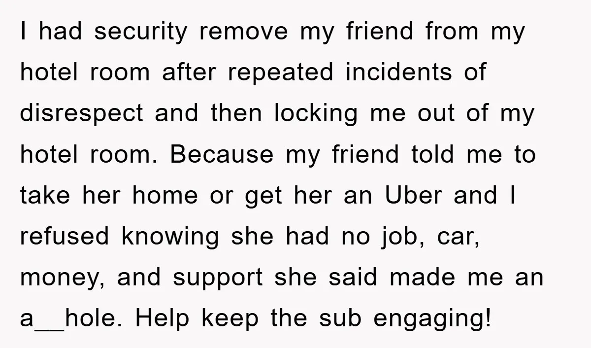 I had security remove my friend from my hotel room after repeated incidents of disrespect and then locking me out of my hotel room. Because my friend told me to...