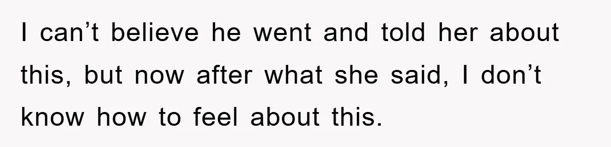 I can’t believe he went and told her about this, but now after what she said, I don’t know how to feel about this.