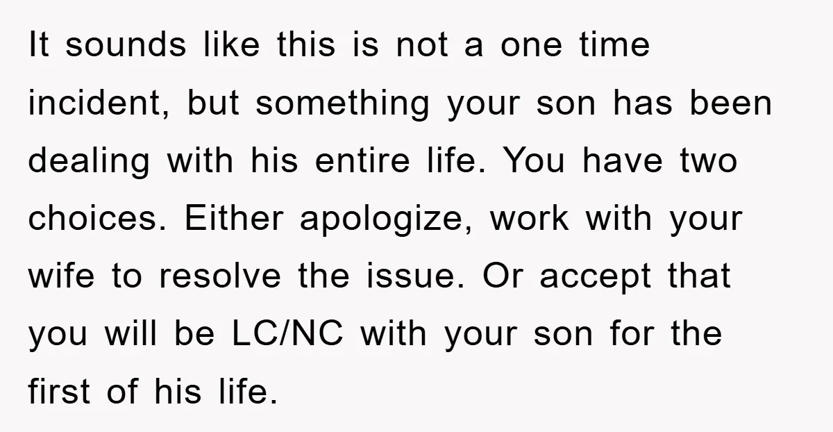 It sounds like this is not a one time incident, but something your son has been dealing with his entire life. You have two choices. Either apologize, work with your...