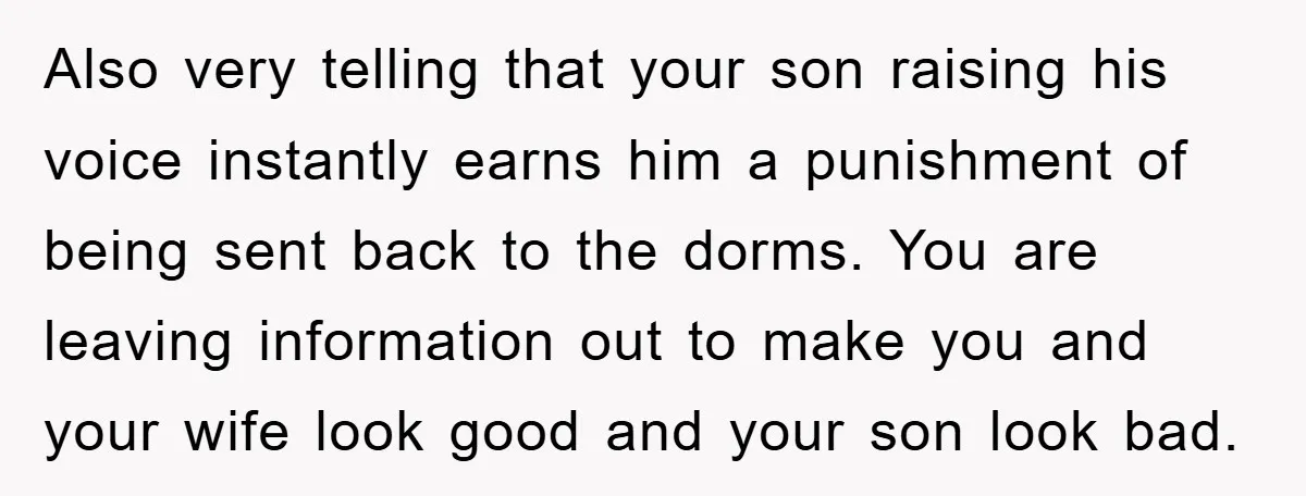 Also very telling that your son raising his voice instantly earns him a punishment of being sent back to the dorms. You are leaving information out to make you and...