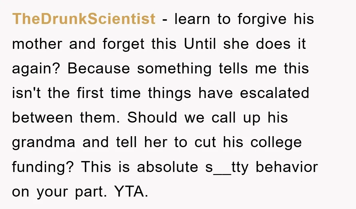 TheDrunkScientist − learn to forgive his mother and forget this Until she does it again? Because something tells me this isn't the first time things have escalated between them. Should...