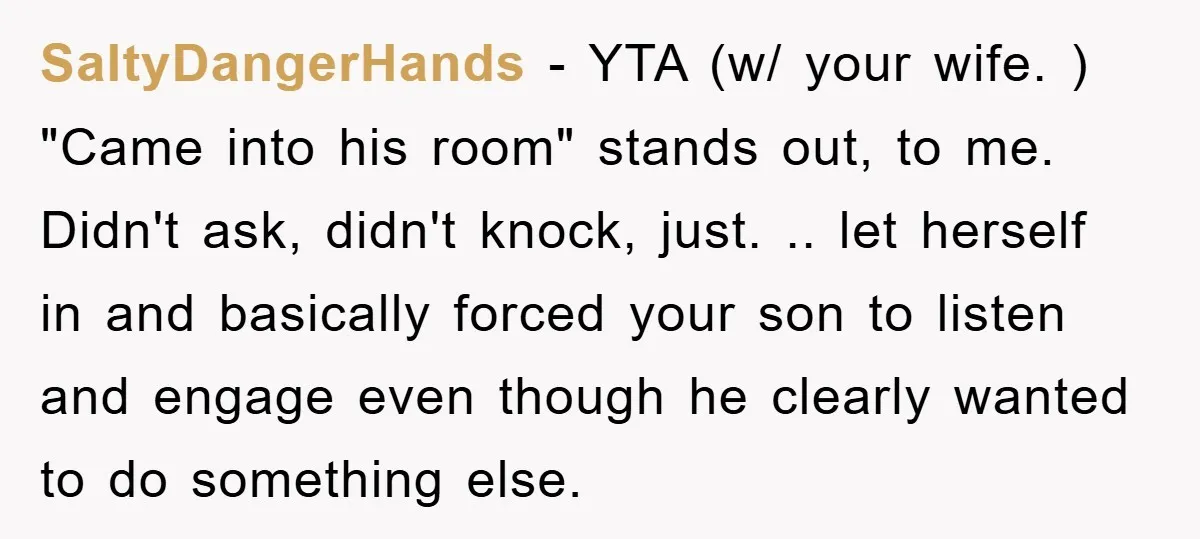 SaltyDangerHands − YTA (w/ your wife. ) "Came into his room" stands out, to me. Didn't ask, didn't knock, just. .. let herself in and basically forced your son to...