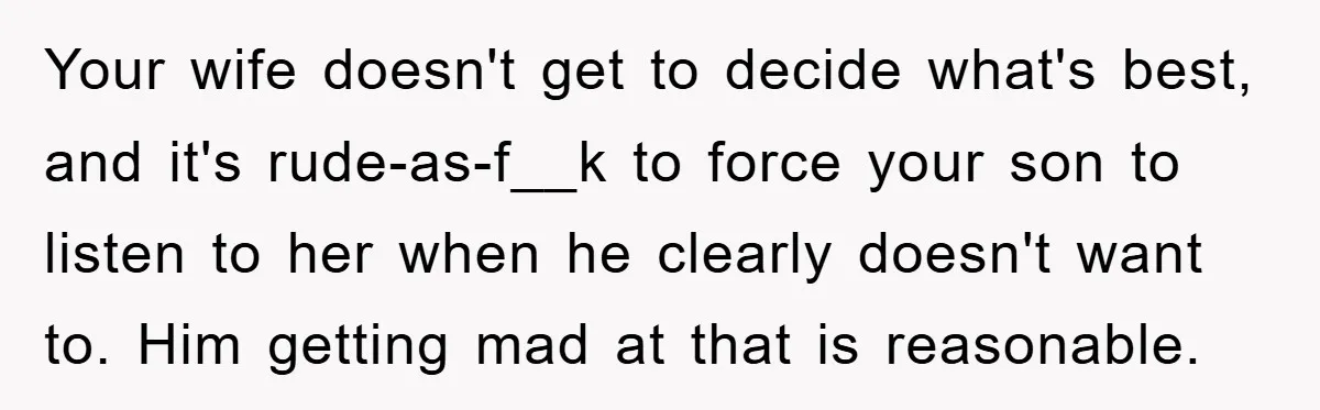 Your wife doesn't get to decide what's best, and it's rude-as-f__k to force your son to listen to her when he clearly doesn't want to. Him getting mad at that...