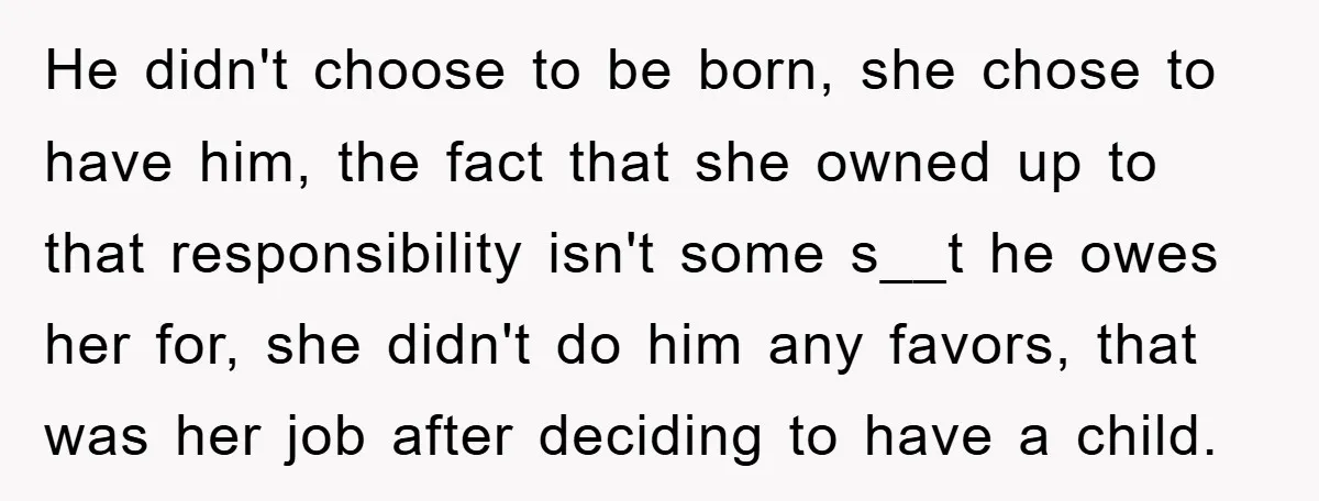 He didn't choose to be born, she chose to have him, the fact that she owned up to that responsibility isn't some s__t he owes her for, she didn't do...