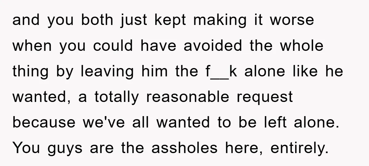 and you both just kept making it worse when you could have avoided the whole thing by leaving him the f__k alone like he wanted, a totally reasonable request because...