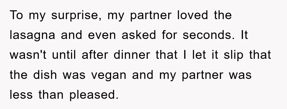 To my surprise, my partner loved the lasagna and even asked for seconds. It wasn't until after dinner that I let it slip that the dish was vegan and my...