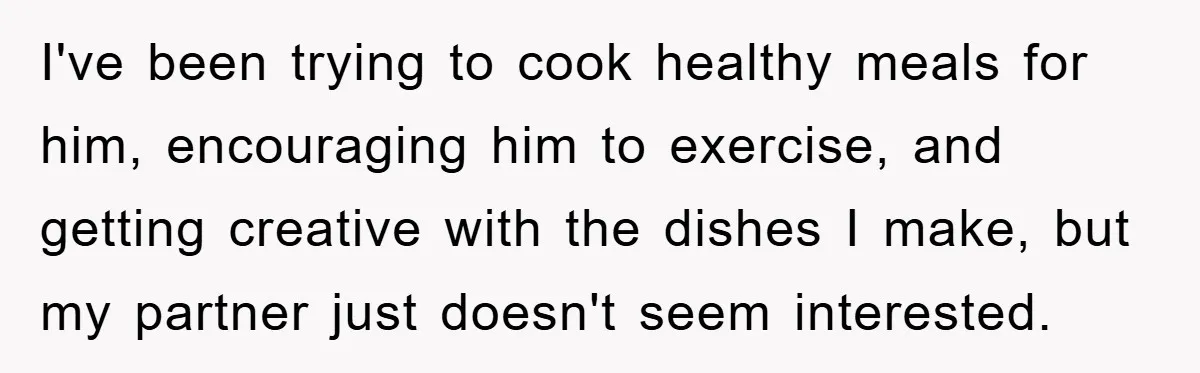 I've been trying to cook healthy meals for him, encouraging him to exercise, and getting creative with the dishes I make, but my partner just doesn't seem interested.