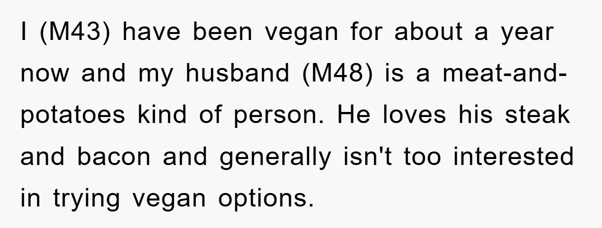 I (M43) have been vegan for about a year now and my husband (M48) is a meat-and-potatoes kind of person. He loves his steak and bacon and generally isn't too...